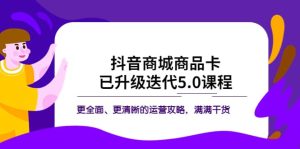 抖音商城商品卡·已升级迭代5.0课程：更全面、更清晰的运营攻略，满满干货-克用笔记