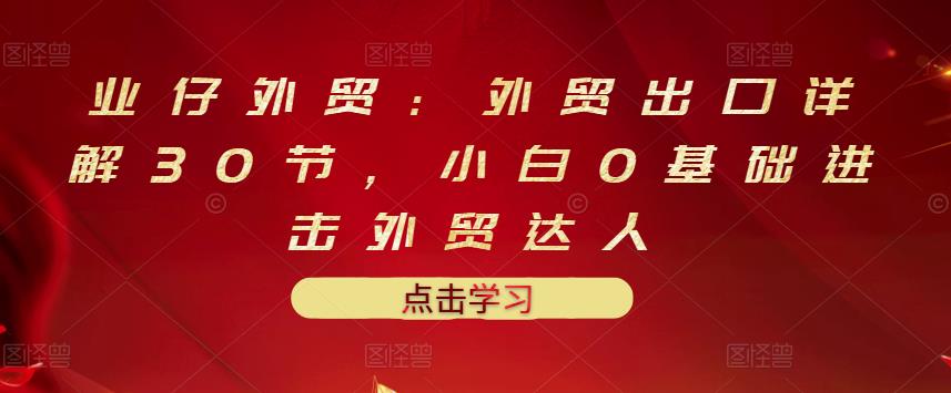 业仔外贸：外贸出口详解30节，小白0基础进击外贸达人 价值666元-克用笔记