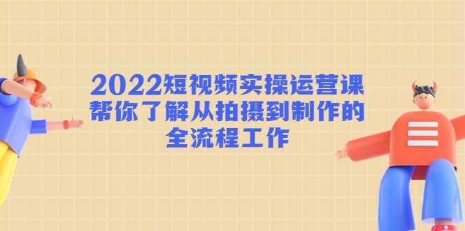 2022短视频实操运营课：帮你了解从拍摄到制作的全流程工作-克用笔记