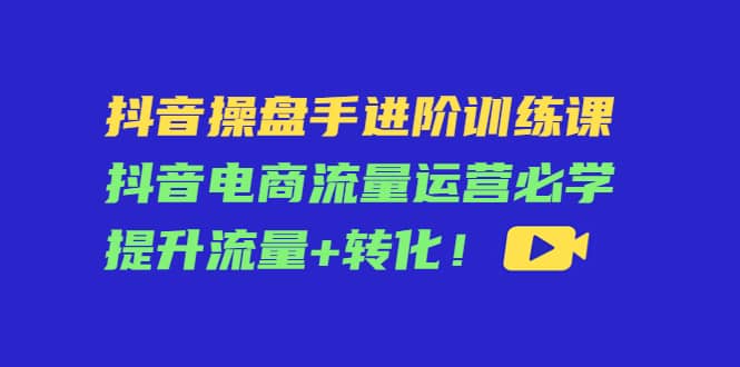 抖音操盘手进阶训练课：抖音电商流量运营必学，提升流量 转化-克用笔记