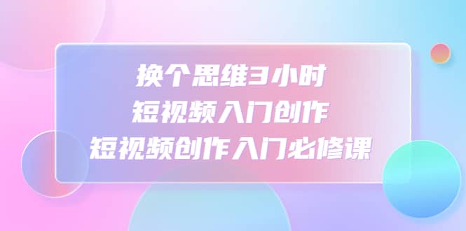 换个思维3小时短视频入门创作，短视频创作入门必修课-克用笔记