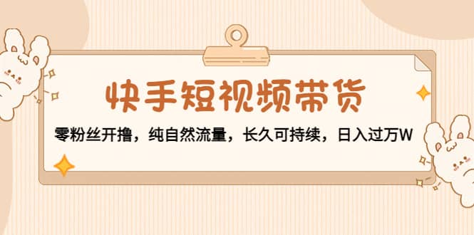 快手短视频带货：零粉丝开撸，纯自然流量，长久可持续-克用笔记