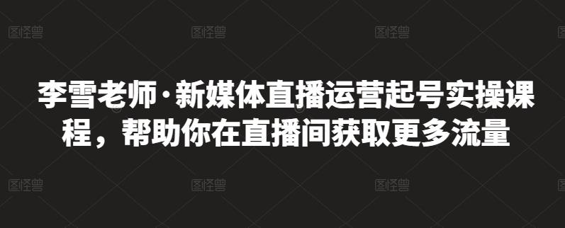 李雪老师·新媒体直播运营起号实操课程，帮助你在直播间获取更多流量-克用笔记