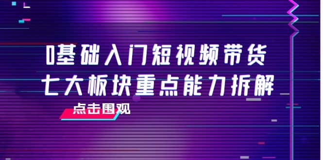 0基础入门短视频带货，七大板块重点能力拆解，7节精品课4小时干货-克用笔记