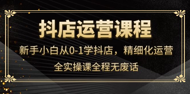 抖店运营，新手小白从0-1学抖店，精细化运营，全实操课全程无废话-克用笔记