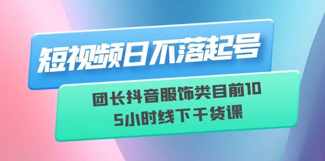 短视频日不落起号【6月11线下课】团长抖音服饰类目前10 5小时线下干货课-克用笔记