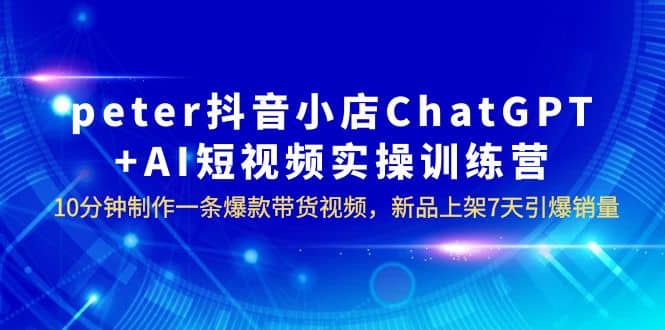 peter抖音小店ChatGPT AI短视频实训 10分钟做一条爆款带货视频 7天引爆销量-克用笔记