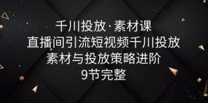 千川投放·素材课：直播间引流短视频千川投放素材与投放策略进阶，9节完整-克用笔记