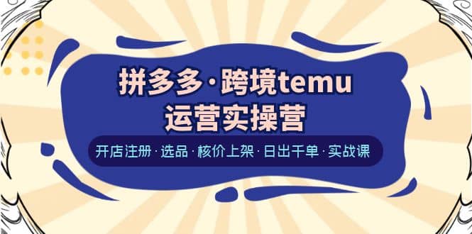 拼多多·跨境temu运营实操营：开店注册·选品·核价上架·日出千单·实战课-克用笔记