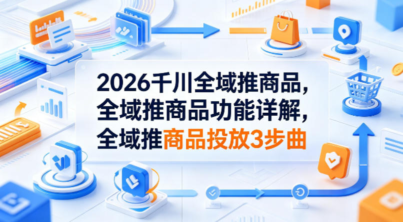 2026千川全域推商品，全域推商品功能详解，全域推商品投放3步曲-克用笔记